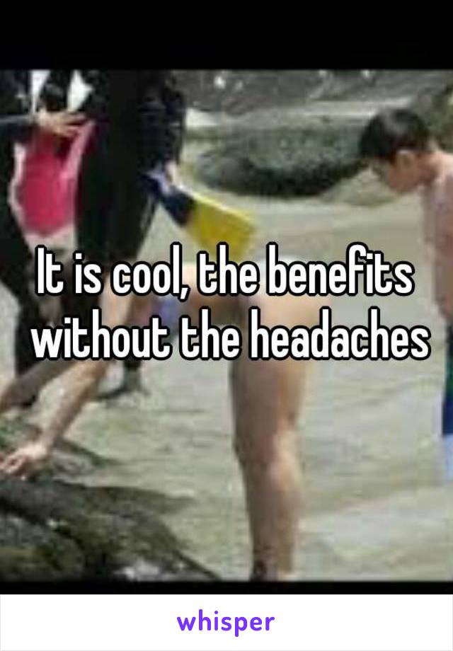 It is cool, the benefits without the headaches