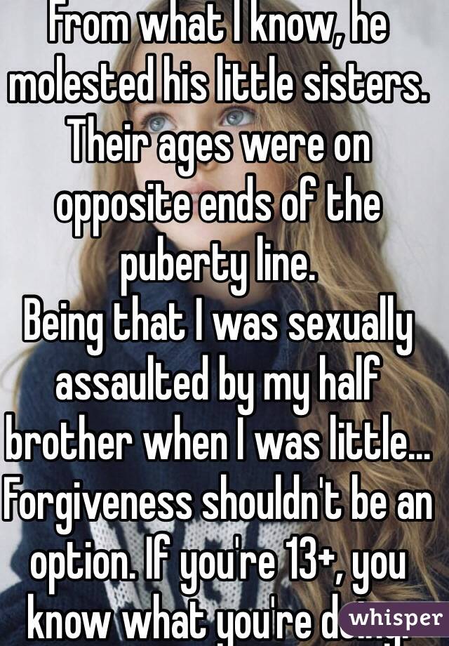 From what I know, he molested his little sisters. Their ages were on opposite ends of the puberty line.
Being that I was sexually assaulted by my half brother when I was little... Forgiveness shouldn't be an option. If you're 13+, you know what you're doing. 