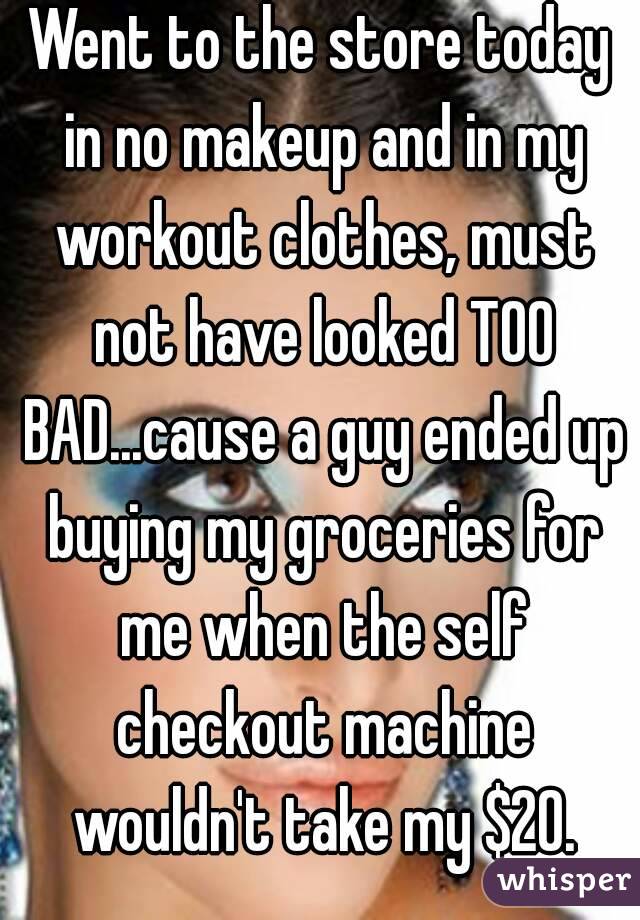 Went to the store today in no makeup and in my workout clothes, must not have looked TOO BAD...cause a guy ended up buying my groceries for me when the self checkout machine wouldn't take my $20.
