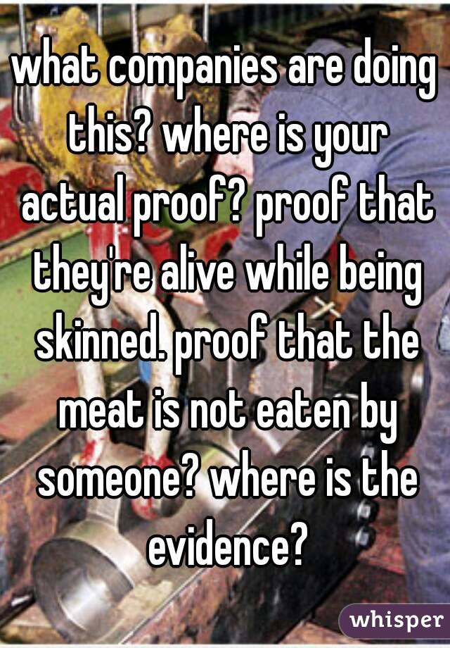 what companies are doing this? where is your actual proof? proof that they're alive while being skinned. proof that the meat is not eaten by someone? where is the evidence?