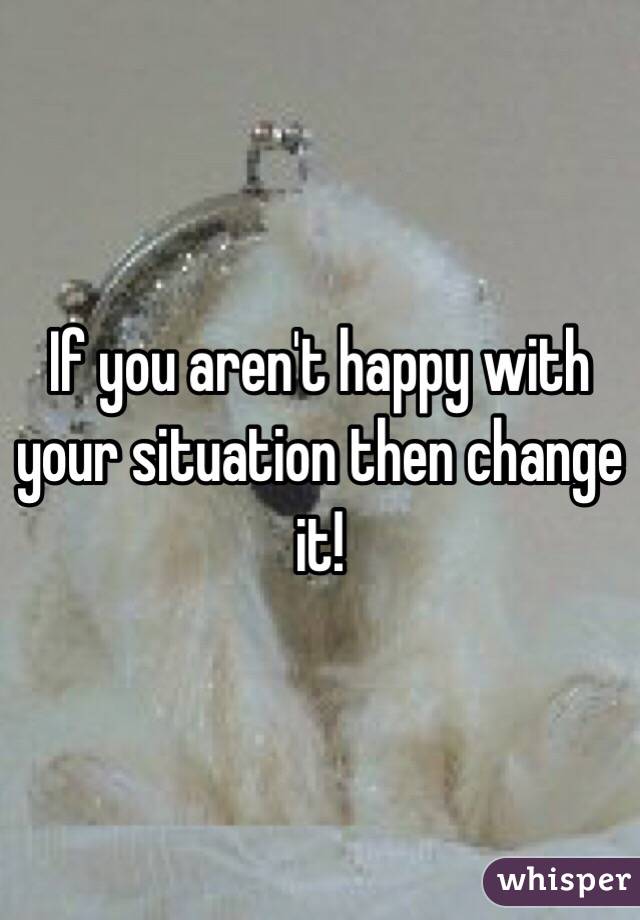 If you aren't happy with your situation then change it!