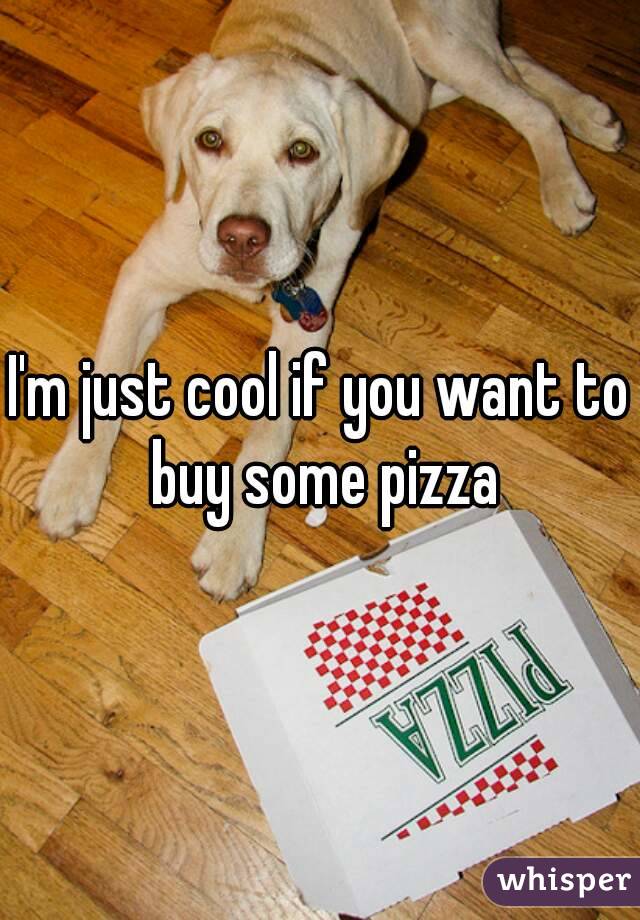 I'm just cool if you want to buy some pizza
