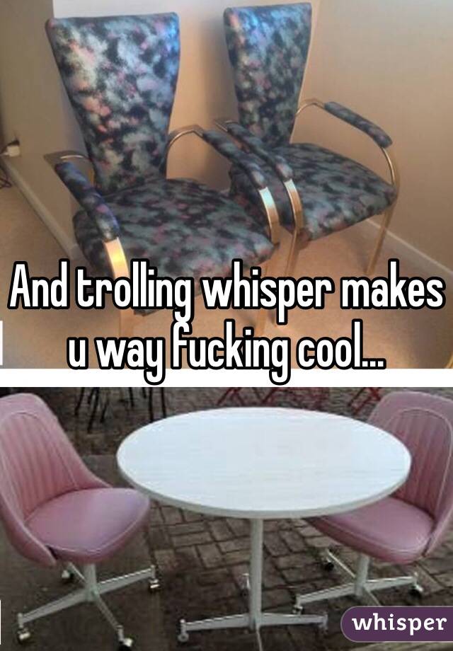 And trolling whisper makes u way fucking cool... 