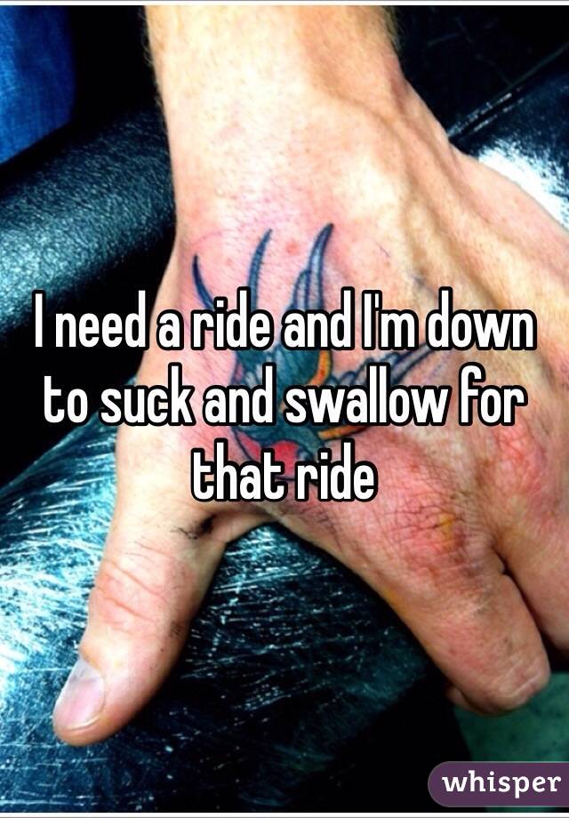 I need a ride and I'm down to suck and swallow for that ride 