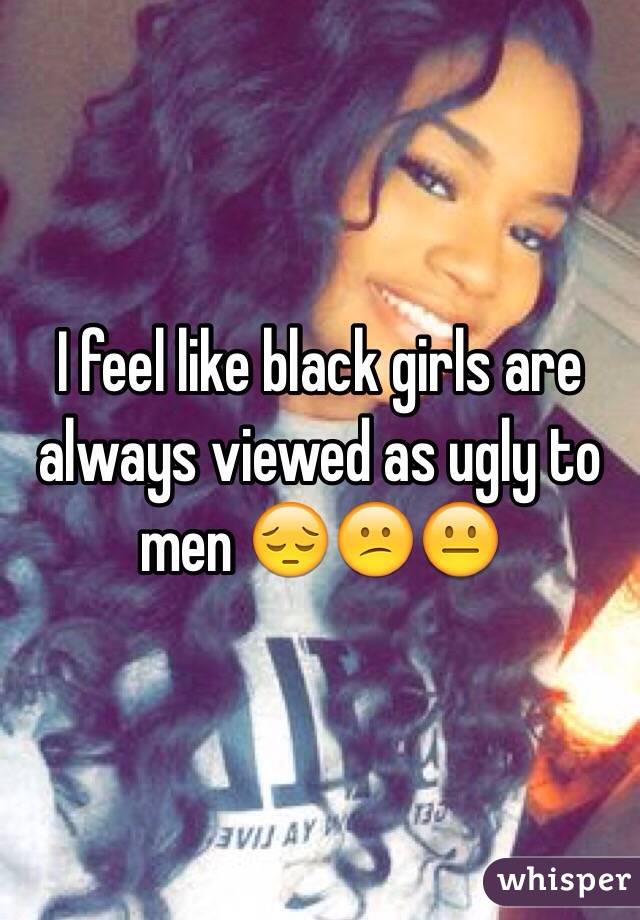 I feel like black girls are always viewed as ugly to men 😔😕😐