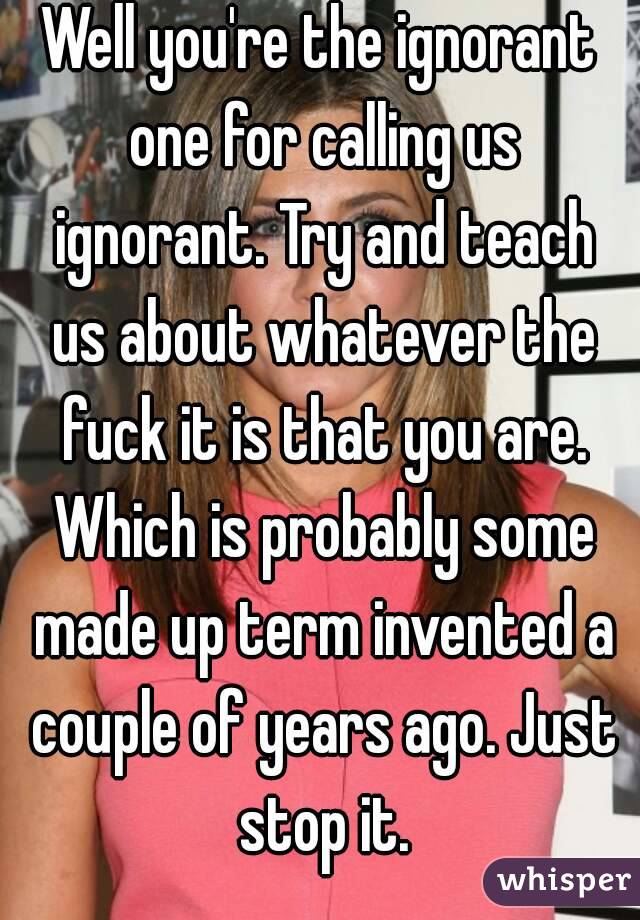 Well you're the ignorant one for calling us ignorant. Try and teach us about whatever the fuck it is that you are. Which is probably some made up term invented a couple of years ago. Just stop it.