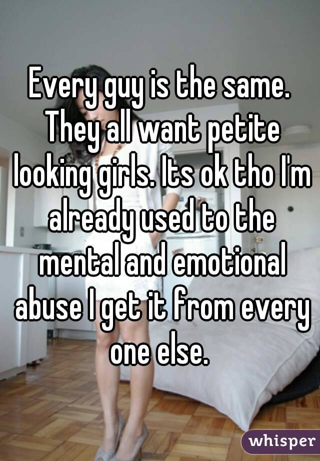 Every guy is the same. They all want petite looking girls. Its ok tho I'm already used to the mental and emotional abuse I get it from every one else. 