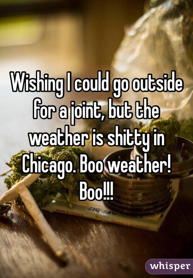 Wishing I could go outside for a joint, but the weather is shitty in Chicago. Boo weather! Boo!!!