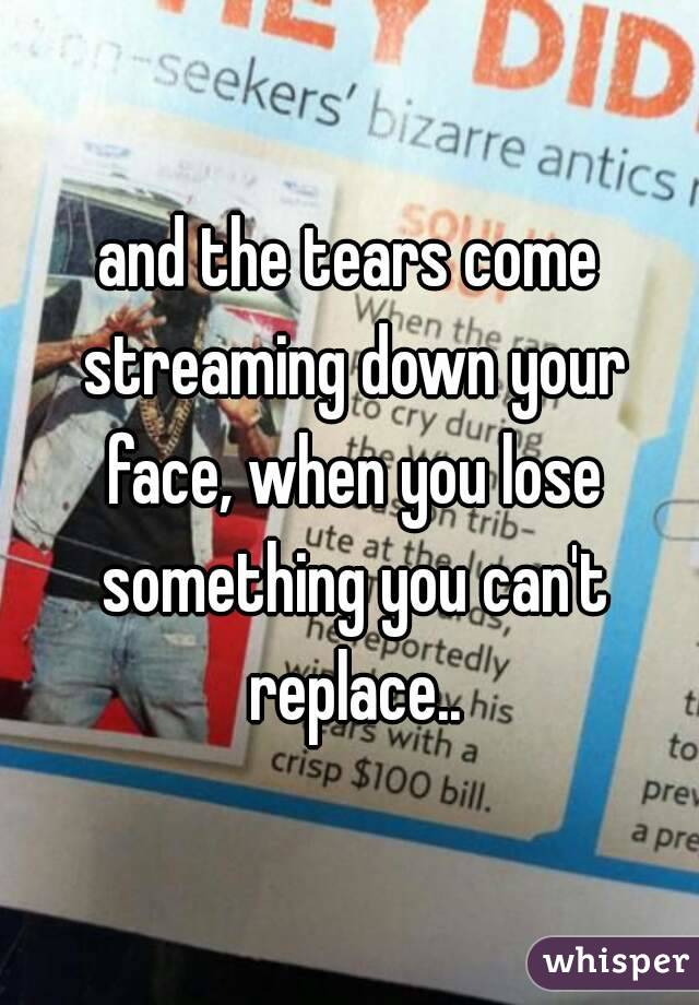 and the tears come streaming down your face, when you lose something you can't replace..