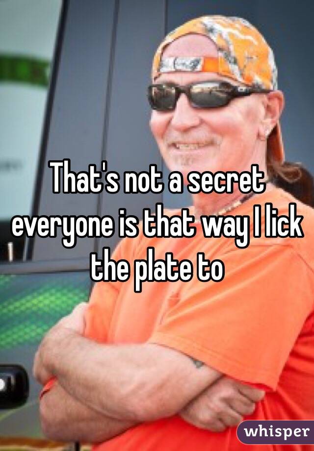 That's not a secret everyone is that way I lick the plate to 