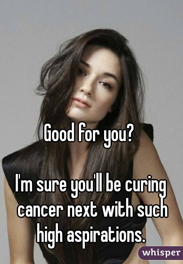 Good for you? 

I'm sure you'll be curing cancer next with such high aspirations. 