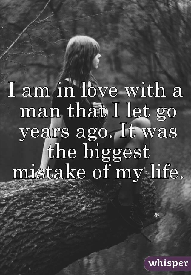 I am in love with a man that I let go years ago. It was the biggest mistake of my life.