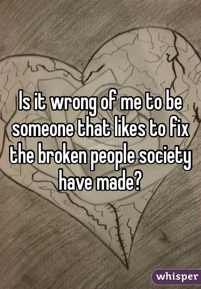 Is it wrong of me to be someone that likes to fix the broken people society have made?