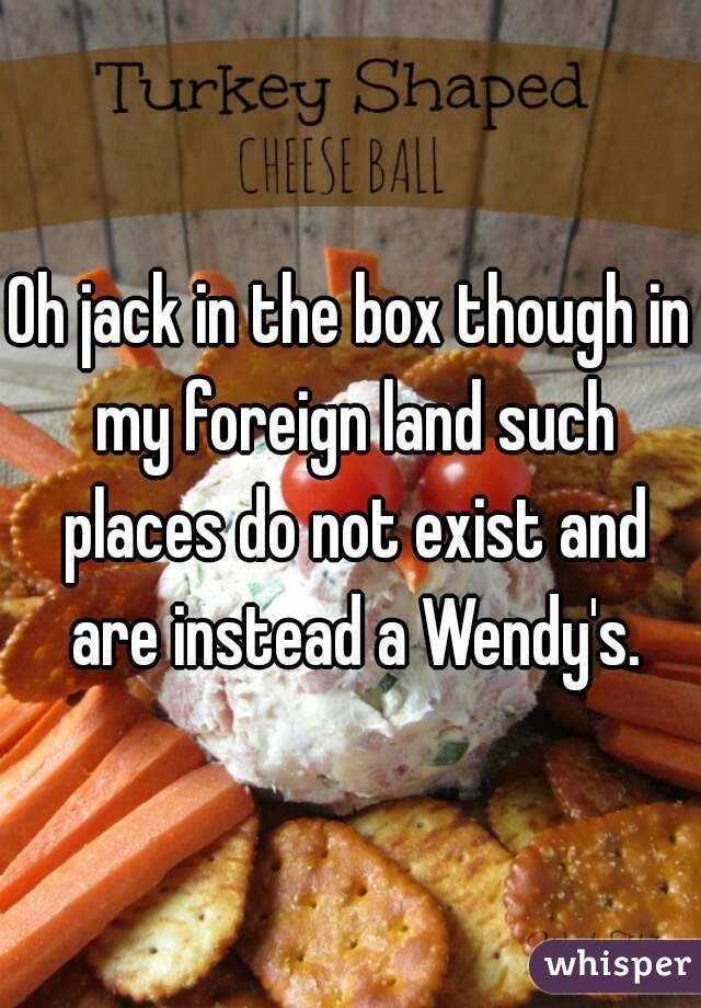 Oh jack in the box though in my foreign land such places do not exist and are instead a Wendy's.