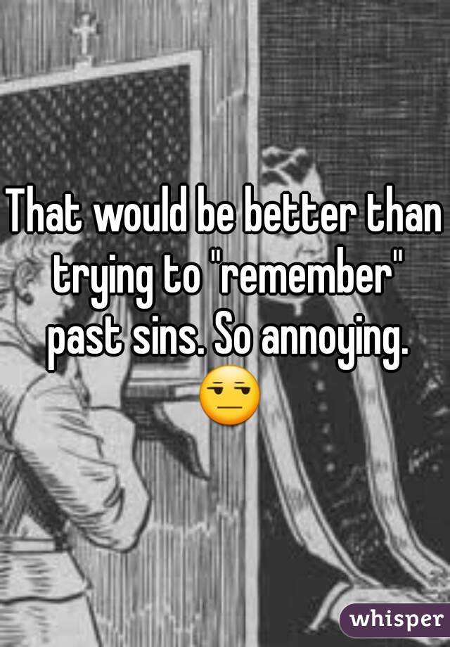 That would be better than trying to "remember" past sins. So annoying. 😒