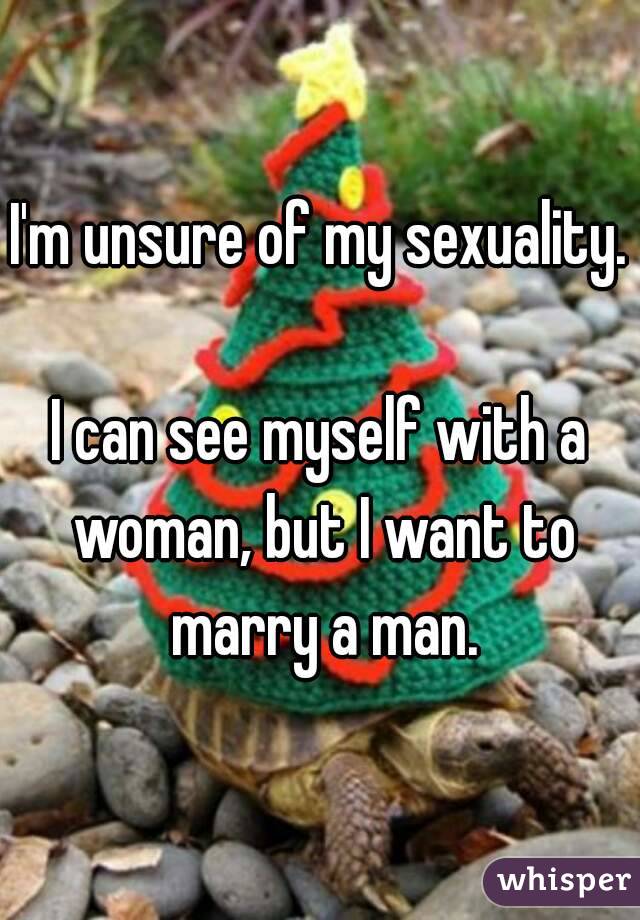 I'm unsure of my sexuality. 
I can see myself with a woman, but I want to marry a man.

