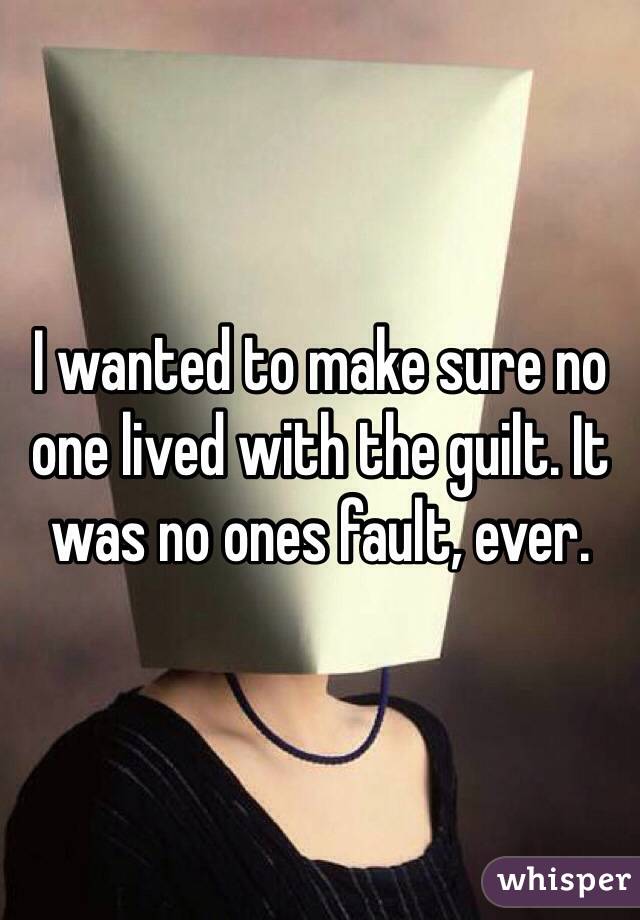 I wanted to make sure no one lived with the guilt. It was no ones fault, ever.