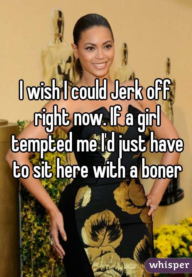 I wish I could Jerk off right now. If a girl tempted me I'd just have to sit here with a boner