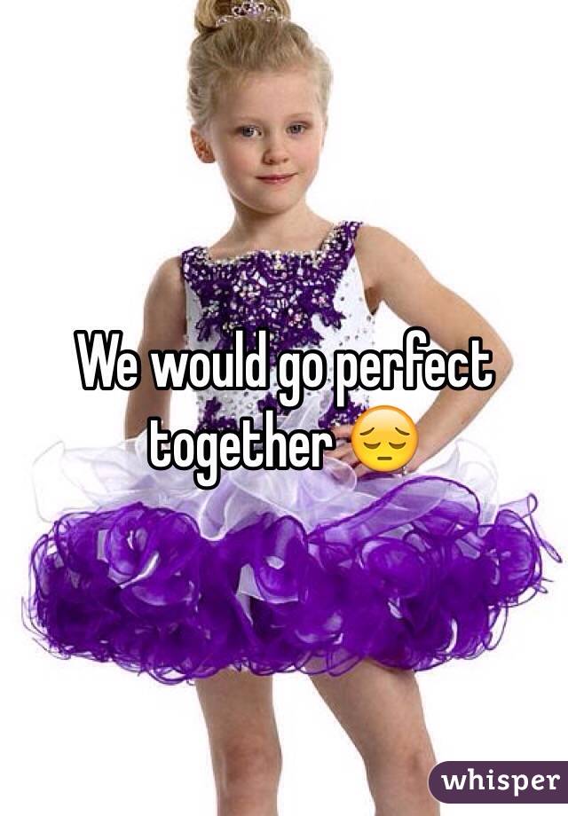 We would go perfect together 😔