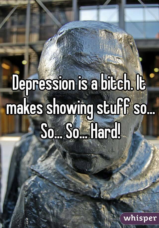 Depression is a bitch. It makes showing stuff so... So... So... Hard!