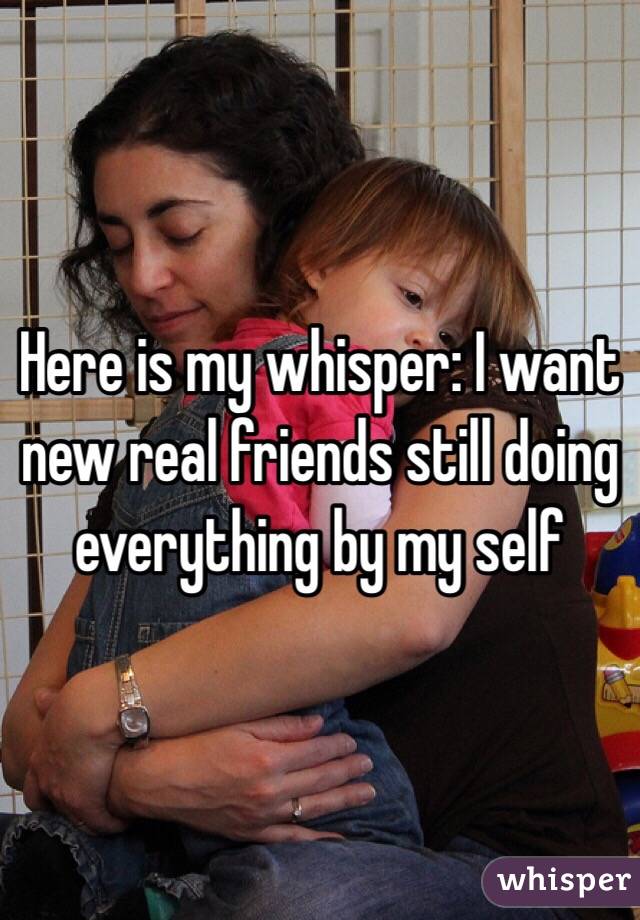 Here is my whisper: I want new real friends still doing everything by my self 