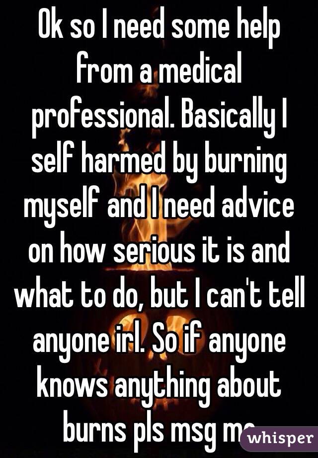 Ok so I need some help from a medical professional. Basically I self harmed by burning myself and I need advice on how serious it is and what to do, but I can't tell anyone irl. So if anyone knows anything about burns pls msg me 