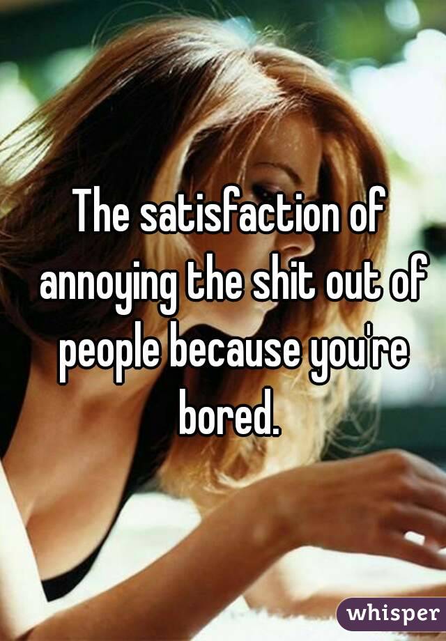 The satisfaction of annoying the shit out of people because you're bored. 