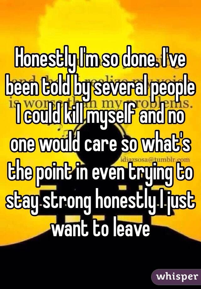 Honestly I'm so done. I've been told by several people I could kill myself and no one would care so what's the point in even trying to stay strong honestly I just want to leave 