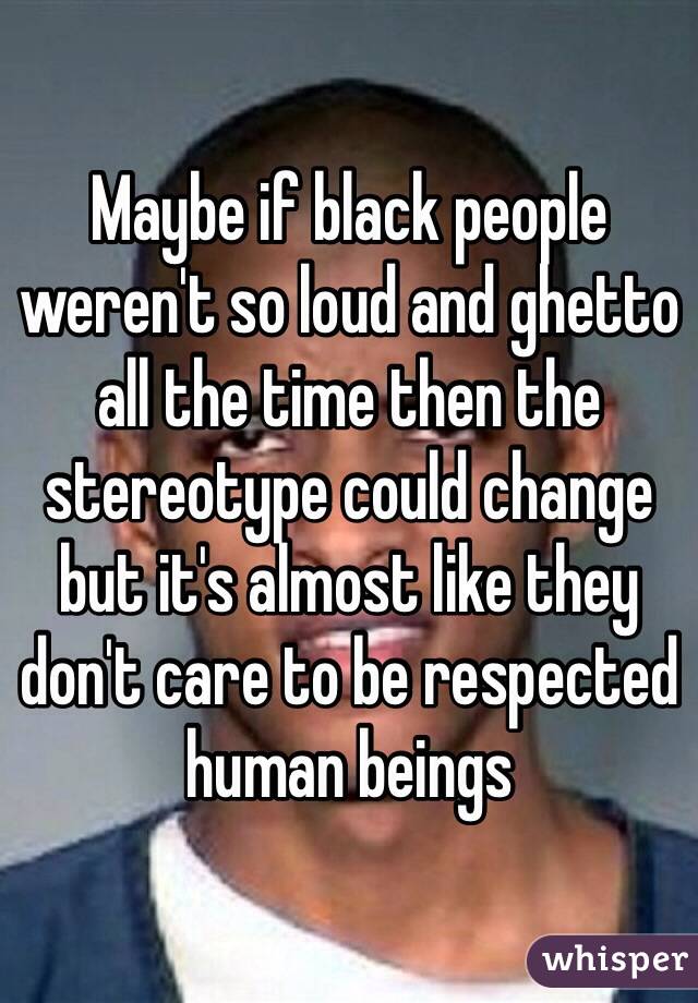 Maybe if black people weren't so loud and ghetto all the time then the stereotype could change but it's almost like they don't care to be respected human beings 