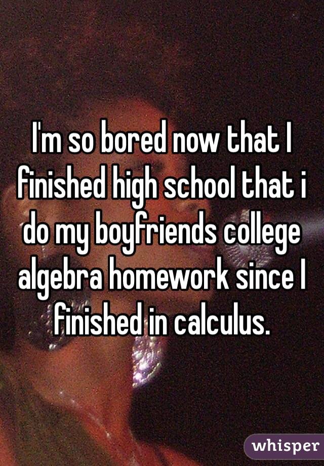 I'm so bored now that I finished high school that i do my boyfriends college algebra homework since I finished in calculus. 