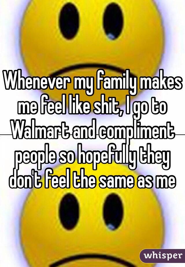 Whenever my family makes me feel like shit, I go to Walmart and compliment people so hopefully they don't feel the same as me