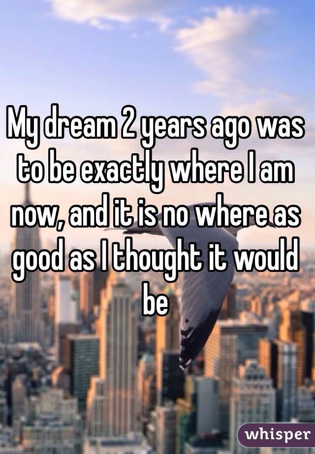 My dream 2 years ago was to be exactly where I am now, and it is no where as good as I thought it would be