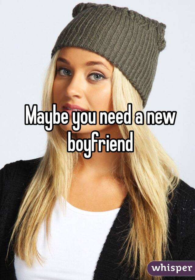 Maybe you need a new boyfriend 