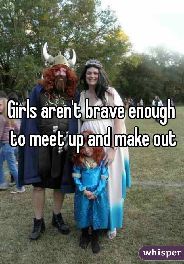 Girls aren't brave enough to meet up and make out