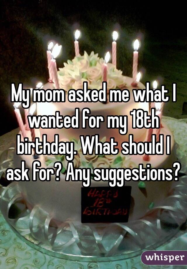 My mom asked me what I wanted for my 18th birthday. What should I ask for? Any suggestions? 