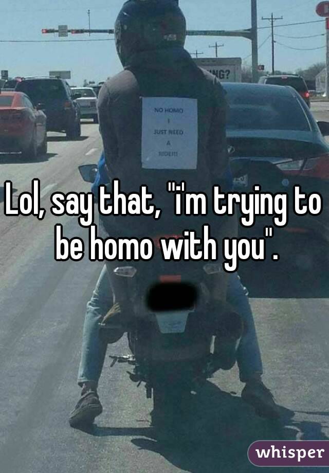 Lol, say that, "i'm trying to be homo with you".