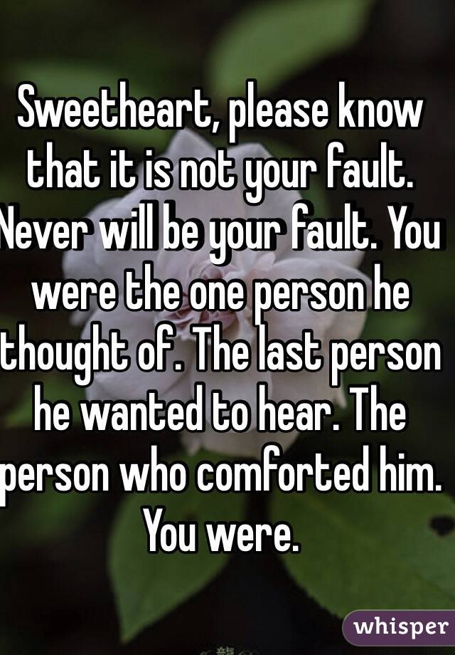 Sweetheart, please know that it is not your fault. Never will be your fault. You were the one person he thought of. The last person he wanted to hear. The person who comforted him. You were.