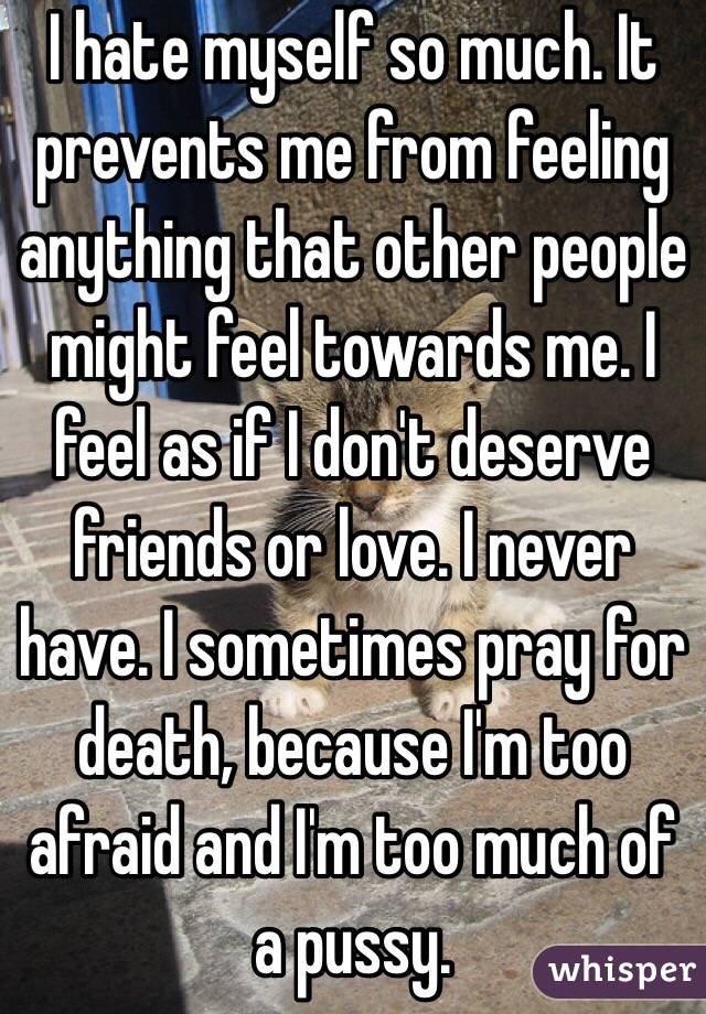 I hate myself so much. It prevents me from feeling anything that other people might feel towards me. I feel as if I don't deserve friends or love. I never have. I sometimes pray for death, because I'm too afraid and I'm too much of a pussy. 