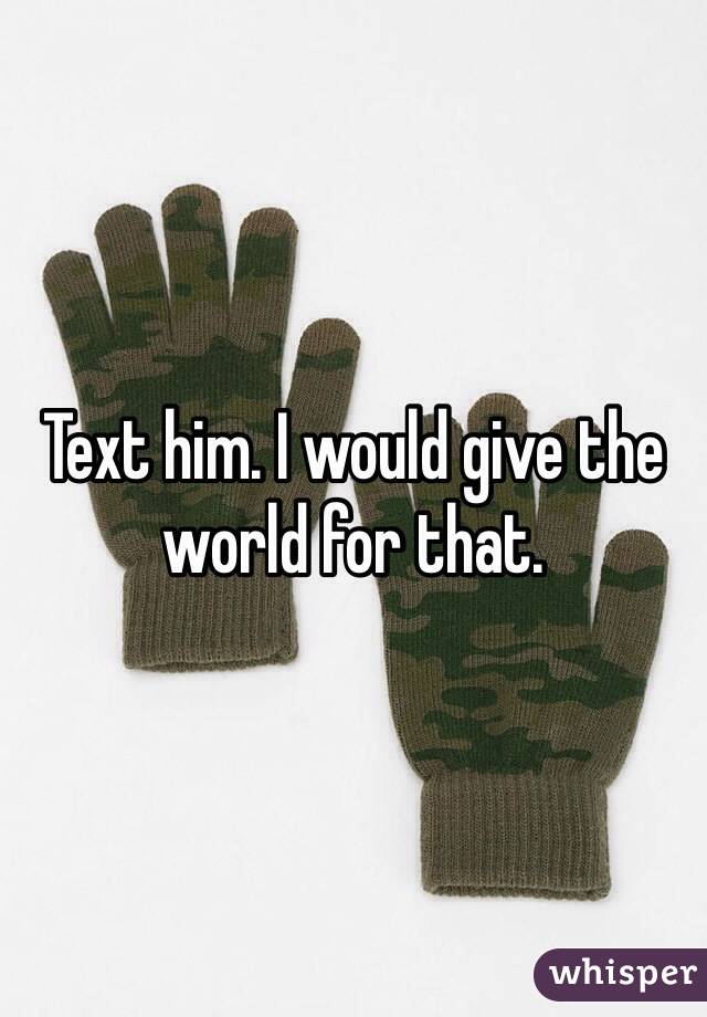 Text him. I would give the world for that. 