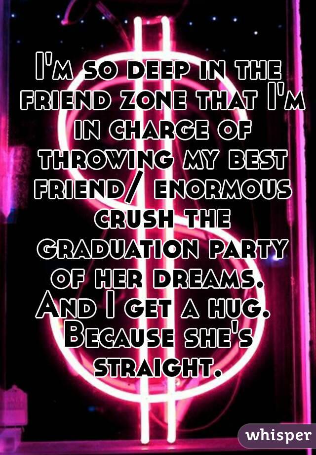 I'm so deep in the friend zone that I'm in charge of throwing my best friend/ enormous crush the graduation party of her dreams. 
And I get a hug. 
Because she's straight. 
