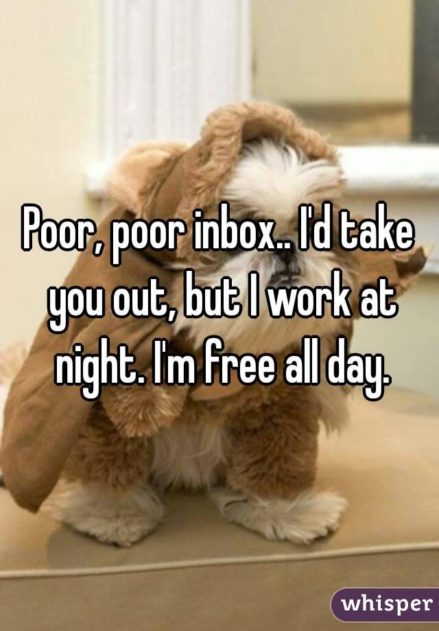 Poor, poor inbox.. I'd take you out, but I work at night. I'm free all day.