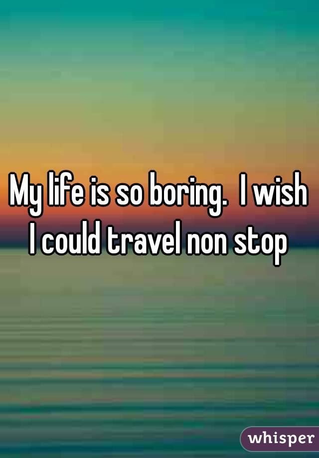 My life is so boring.  I wish I could travel non stop 