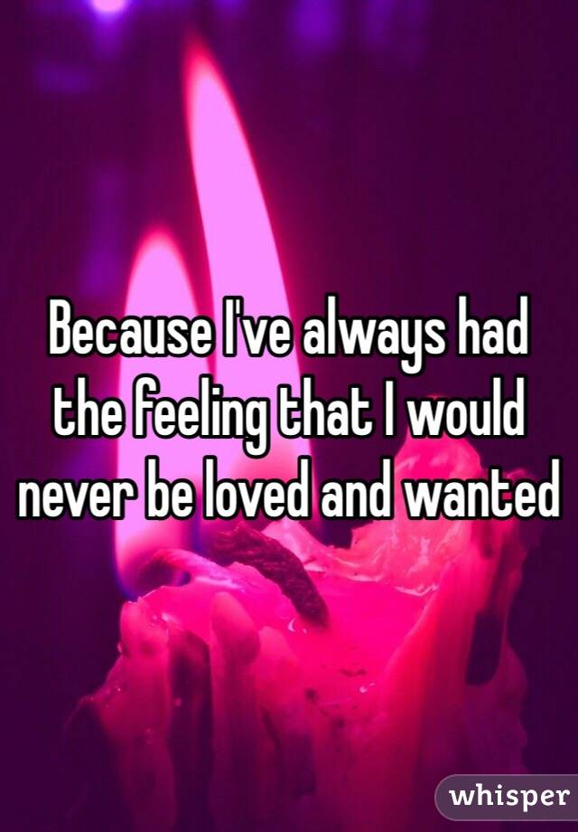 Because I've always had the feeling that I would never be loved and wanted 
