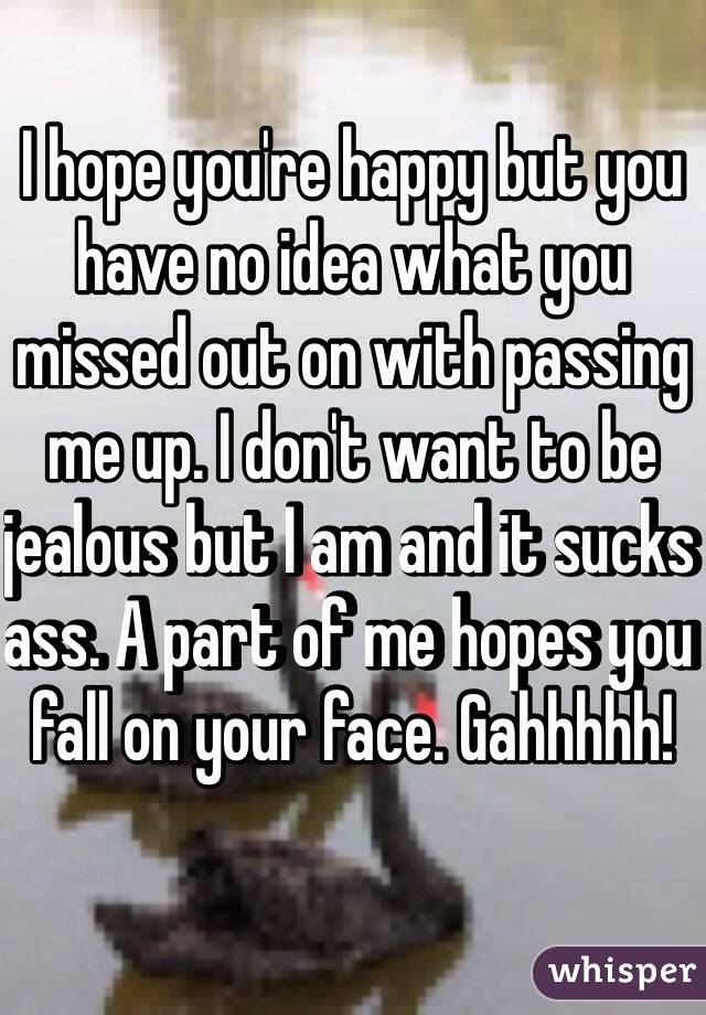 I hope you're happy but you have no idea what you missed out on with passing me up. I don't want to be jealous but I am and it sucks ass. A part of me hopes you fall on your face. Gahhhhh! 