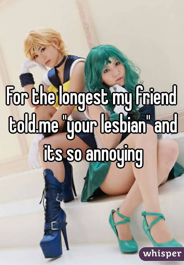 For the longest my friend told.me "your lesbian" and its so annoying