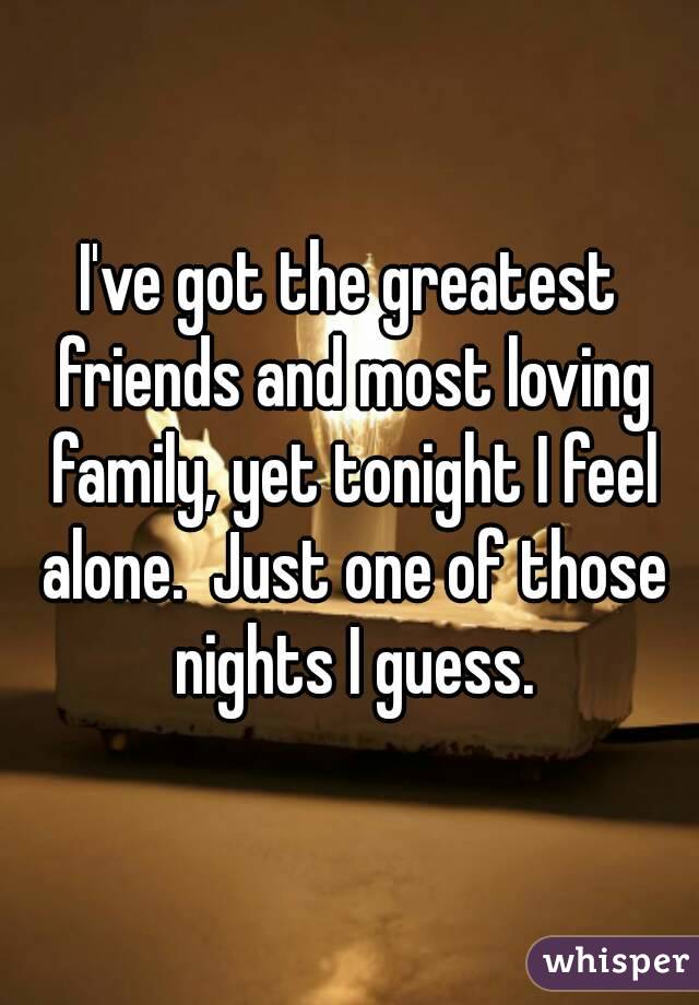 I've got the greatest friends and most loving family, yet tonight I feel alone.  Just one of those nights I guess.