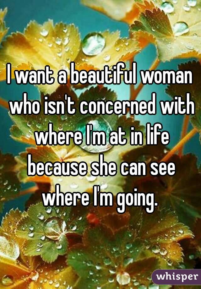 I want a beautiful woman who isn't concerned with where I'm at in life because she can see where I'm going. 