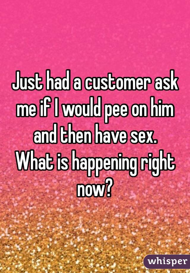 Just had a customer ask me if I would pee on him and then have sex. 
What is happening right now? 