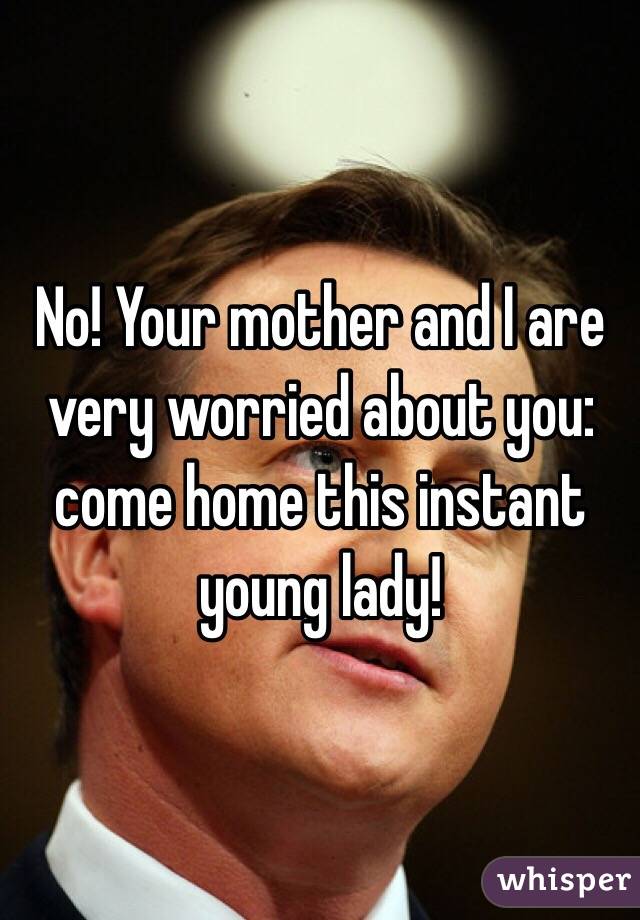 No! Your mother and I are very worried about you: come home this instant young lady! 