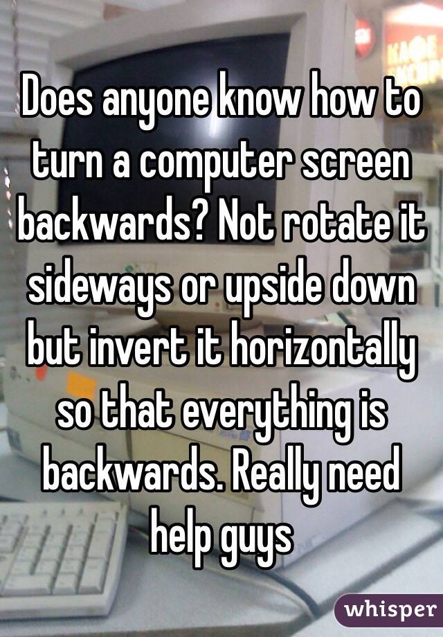 Does anyone know how to turn a computer screen backwards? Not rotate it sideways or upside down but invert it horizontally so that everything is backwards. Really need help guys